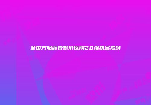 全国方脸颧骨整形医院20强排名揭晓