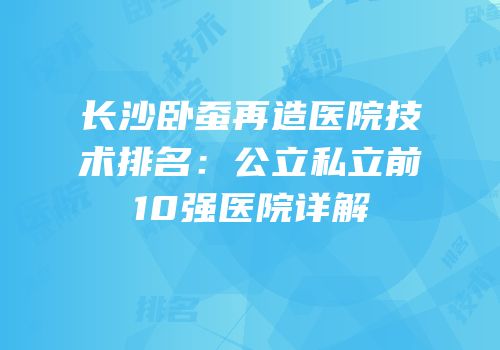 长沙卧蚕再造医院技术排名：公立私立前10强医院详解
