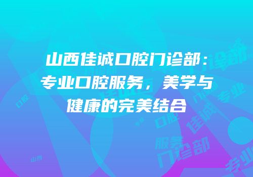 山西佳诚口腔门诊部：专业口腔服务，美学与健康的完美结合