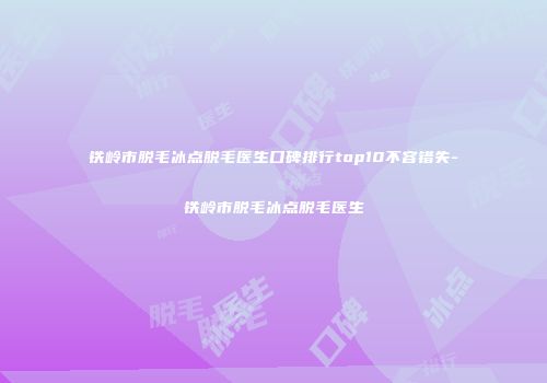 铁岭市脱毛冰点脱毛医生口碑排行top10不容错失-铁岭市脱毛冰点脱毛医生