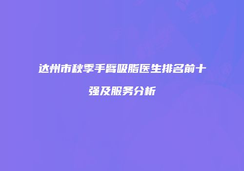 达州市秋季手臂吸脂医生排名前十强及服务分析