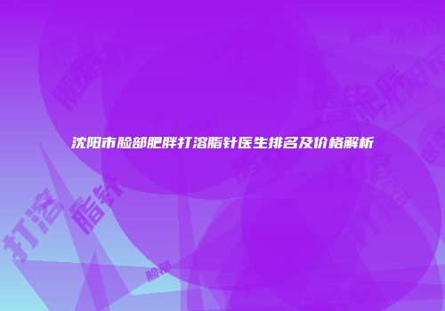 沈阳市脸部肥胖打溶脂针医生排名及价格解析