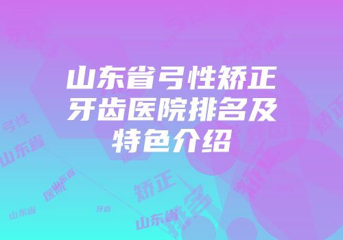 山东省弓性矫正牙齿医院排名及特色介绍