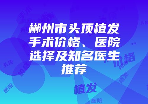 郴州市头顶植发手术价格、医院选择及知名医生推荐