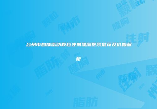 台州市自体脂肪颗粒注射隆胸医院推荐及价格解析