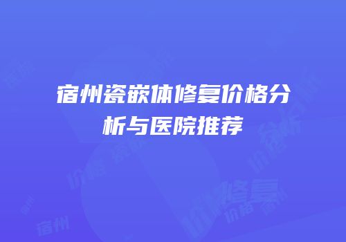 宿州瓷嵌体修复价格分析与医院推荐