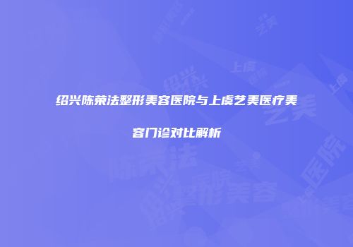 绍兴陈荣法整形美容医院与上虞艺美医疗美容门诊对比解析