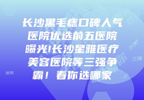长沙黑毛痣口碑人气医院优选前五医院曝光!长沙星雅医疗美容医院等三强争霸！看你选哪家
