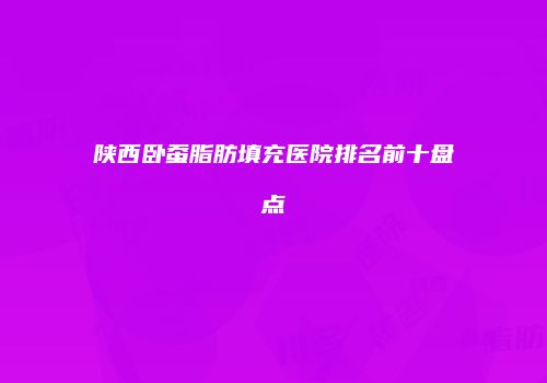 陕西卧蚕脂肪填充医院排名前十盘点