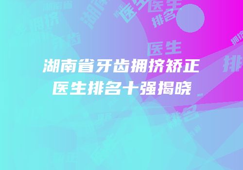 湖南省牙齿拥挤矫正医生排名十强揭晓