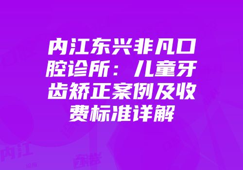 内江东兴非凡口腔诊所：儿童牙齿矫正案例及收费标准详解