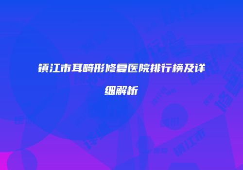 镇江市耳畸形修复医院排行榜及详细解析