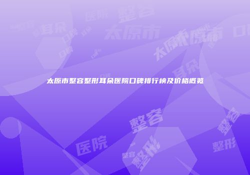 太原市整容整形耳朵医院口碑排行榜及价格概览
