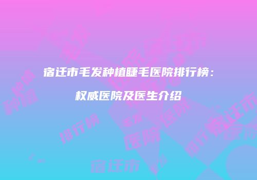 宿迁市毛发种植睫毛医院排行榜：权威医院及医生介绍
