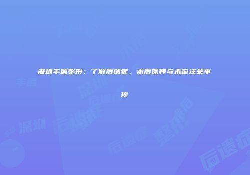 深圳丰唇整形：了解后遗症、术后保养与术前注意事项