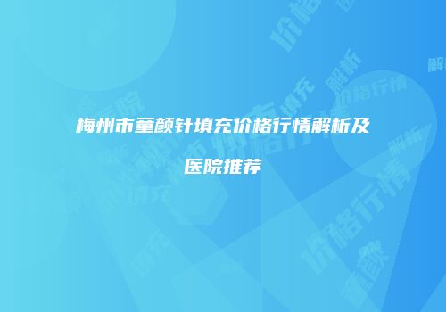 梅州市童颜针填充价格行情解析及医院推荐