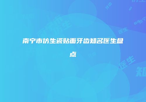 南宁市仿生瓷贴面牙齿知名医生盘点