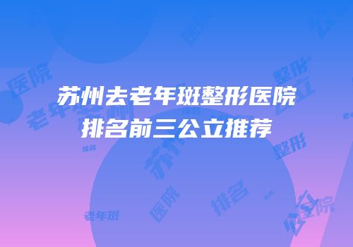 苏州去老年斑整形医院排名前三公立推荐