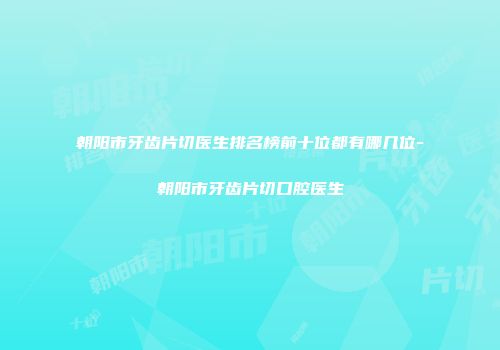 朝阳市牙齿片切医生排名榜前十位都有哪几位-朝阳市牙齿片切口腔医生