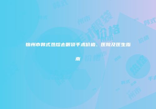锦州市韩式热熔去眼袋手术价格、医院及医生指南