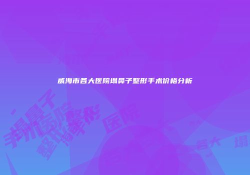 威海市各大医院塌鼻子整形手术价格分析
