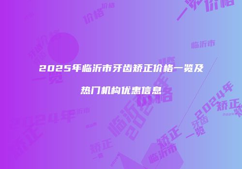 2025年临沂市牙齿矫正价格一览及热门机构优惠信息