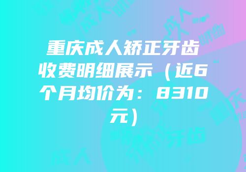 重庆成人矫正牙齿收费明细展示（近6个月均价为：8310元）