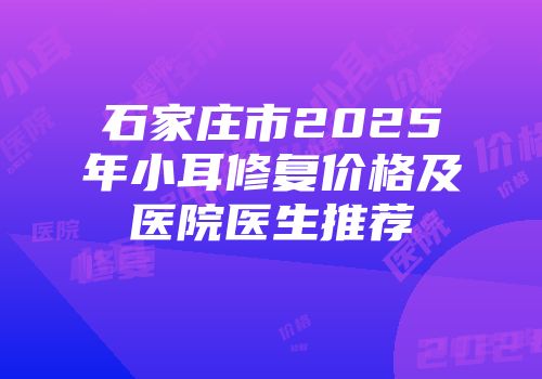 石家庄市2025年小耳修复价格及医院医生推荐
