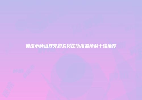 保定市种植牙牙龈发炎医院排名榜前十强推荐