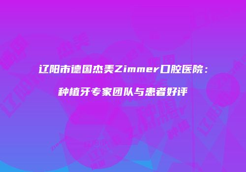 辽阳市德国杰美Zimmer口腔医院：种植牙专家团队与患者好评