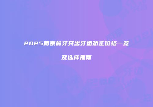 2025南京前牙突出牙齿矫正价格一览及选择指南