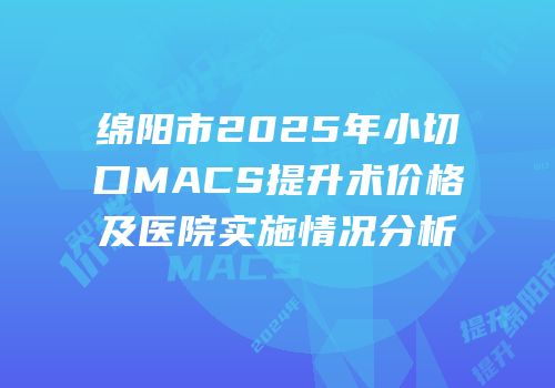 绵阳市2025年小切口MACS提升术价格及医院实施情况分析