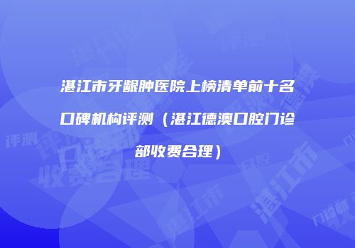 湛江市牙龈肿医院上榜清单前十名口碑机构评测（湛江德澳口腔门诊部收费合理）
