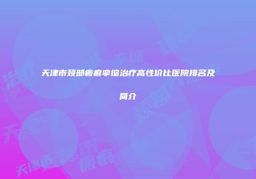 天津市颈部瘢痕挛缩治疗高性价比医院排名及简介