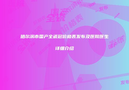 哈尔滨市国产全瓷冠价格表发布及医院医生详细介绍
