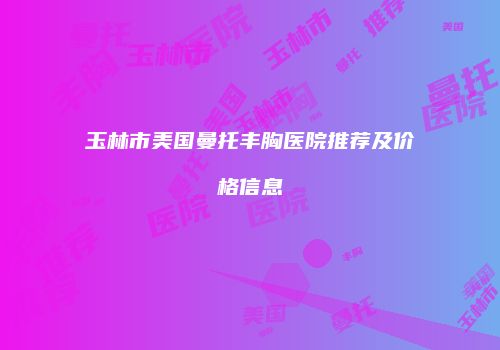 玉林市美国曼托丰胸医院推荐及价格信息