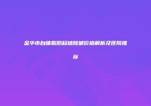 金华市自体脂肪移植除皱价格解析及医院推荐