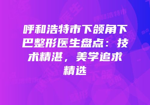 呼和浩特市下颌角下巴整形医生盘点：技术精湛，美学追求精选