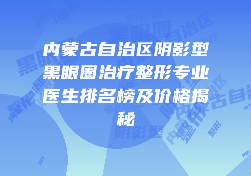 内蒙古自治区阴影型黑眼圈治疗整形专业医生排名榜及价格揭秘