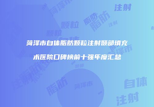 菏泽市自体脂肪颗粒注射颞部填充术医院口碑榜前十强年度汇总