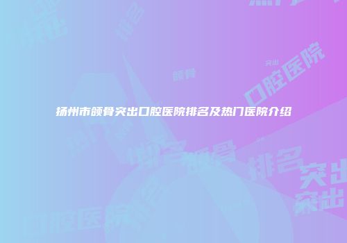 扬州市颌骨突出口腔医院排名及热门医院介绍