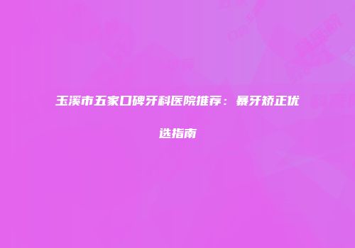 玉溪市五家口碑牙科医院推荐：暴牙矫正优选指南