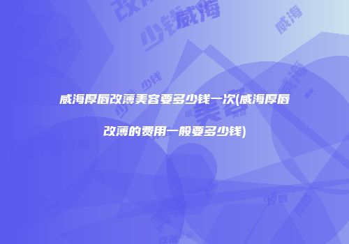 威海厚唇改薄美容要多少钱一次(威海厚唇改薄的费用一般要多少钱)