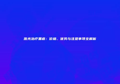 激光治疗黑痣：价格、优势与注意事项全解析
