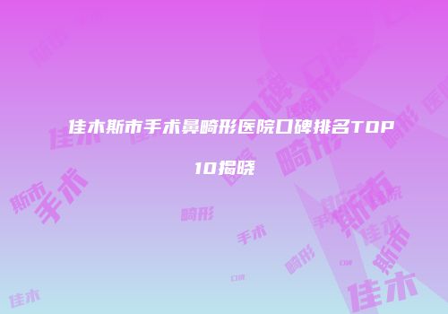 佳木斯市手术鼻畸形医院口碑排名TOP10揭晓