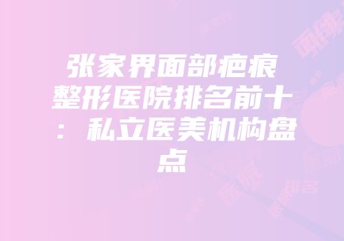 张家界面部疤痕整形医院排名前十：私立医美机构盘点