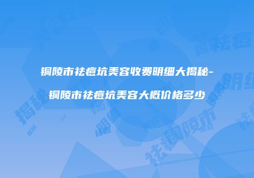 铜陵市祛痘坑美容收费明细大揭秘-铜陵市祛痘坑美容大概价格多少