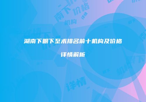 湖南下眼下至术排名前十机构及价格详情解析