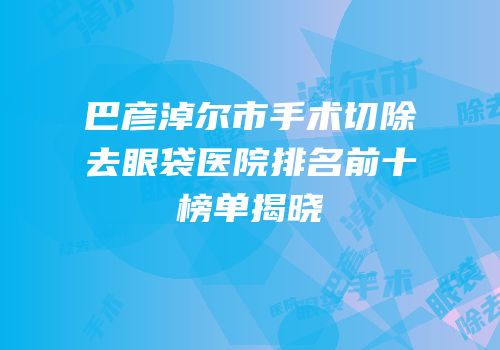 巴彦淖尔市手术切除去眼袋医院排名前十榜单揭晓