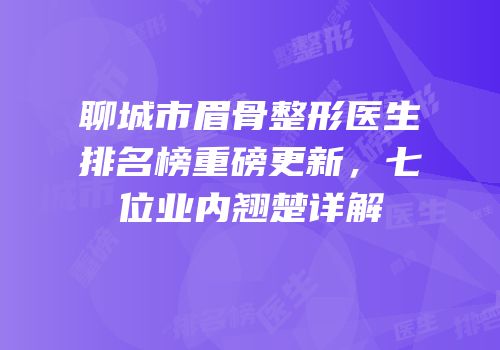 聊城市眉骨整形医生排名榜重磅更新，七位业内翘楚详解